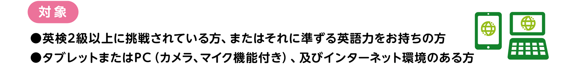 対象： 英検2級以上に挑戦されている方、またはそれに準ずる英語力をお持ちの方。タブレットまたはPC（カメラ・マイク機能付き）、及びインターネット環境のある方