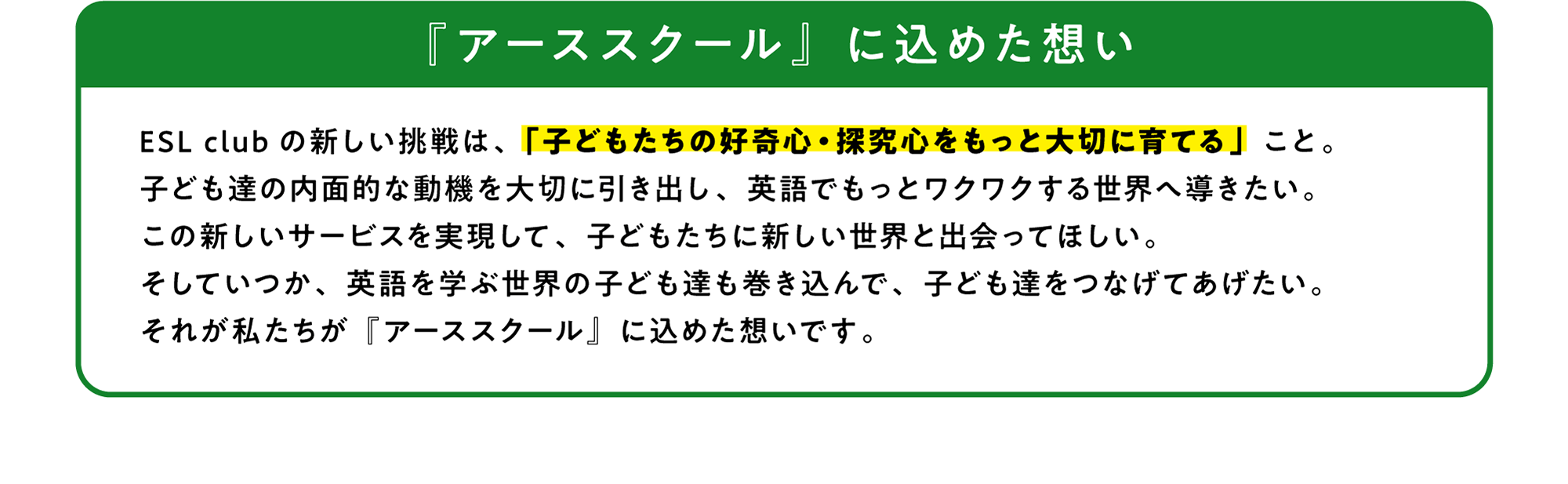 ESL club の新しい挑戦は、「子どもたちの好奇心・探究心をもっと大切に育てる」こと。子ども達の内面的な動機を大切に引き出し、英語でもっとワクワクする世界へ導きたい。この新しいサービスを実現して、子どもたちに新しい世界と出会ってほしい。そしていつか、英語を学ぶ世界の子ども達も巻き込んで、子ども達をつなげてあげたい。それが私たちが「アーススクール」に込めた想いです。